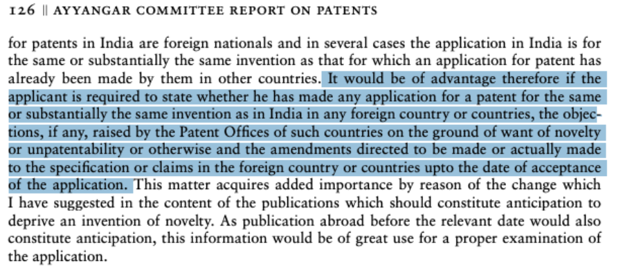 Excerpt from Ayyangar Committee Report 
"for patents in India are foreign nationals and in several cases the application in India is for 
the same or substantially the same invention as that for which an application for patent has 
already been made by them in other countries. It would be of advantage therefore if the 
applicant is required to state whether he has made any application for a patent for the same 
or substantially the same invention as in India in any foreign country or countries, the objections, if any, raised by the Patent Offices of such countries on the ground of want of novelty 
or unpatentability or otherwise and the amendments directed to be made or actually made 
to the specification or claims in the foreign country or countries upto the date of acceptance 
of the application. This matter acquires added importance by reason of the change which 
I have suggested in the content of the publications which should constitute anticipation to 
deprive an invention of novelty. As publication abroad before the relevant date would also 
constitute anticipation, this information would be of great use for a proper examination of 
the application"